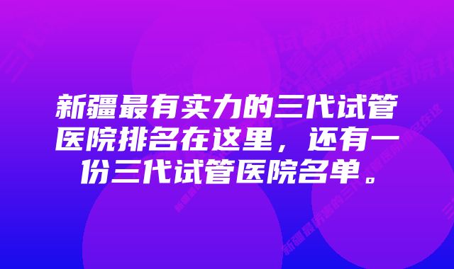 新疆最有实力的三代试管医院排名在这里，还有一份三代试管医院名单。