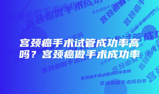 宫颈癌手术试管成功率高吗？宫颈癌做手术成功率