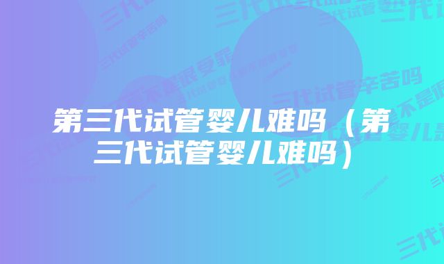 第三代试管婴儿难吗（第三代试管婴儿难吗）