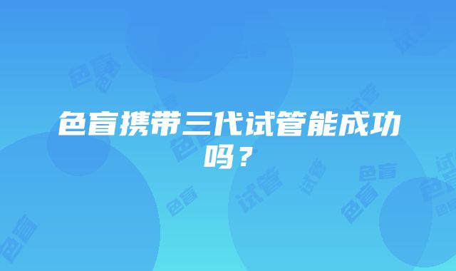 色盲携带三代试管能成功吗？