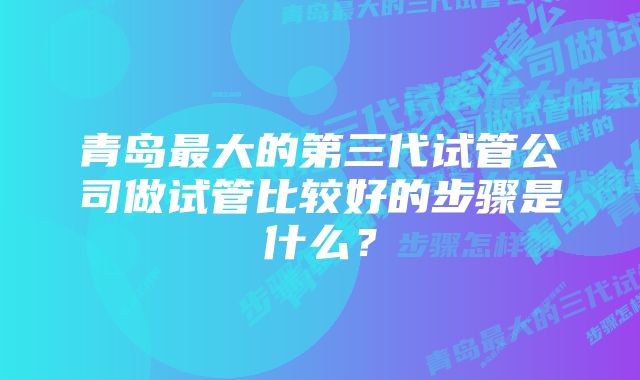 青岛最大的第三代试管公司做试管比较好的步骤是什么？