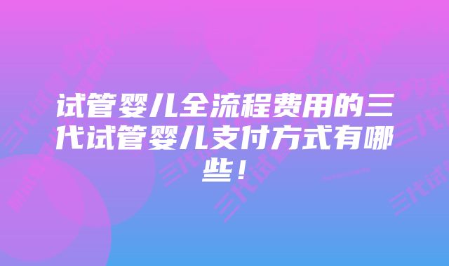 试管婴儿全流程费用的三代试管婴儿支付方式有哪些！