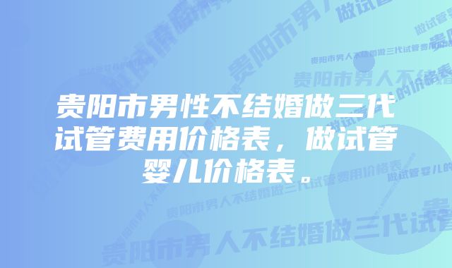 贵阳市男性不结婚做三代试管费用价格表，做试管婴儿价格表。