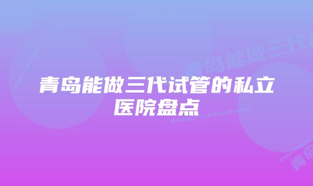 青岛能做三代试管的私立医院盘点