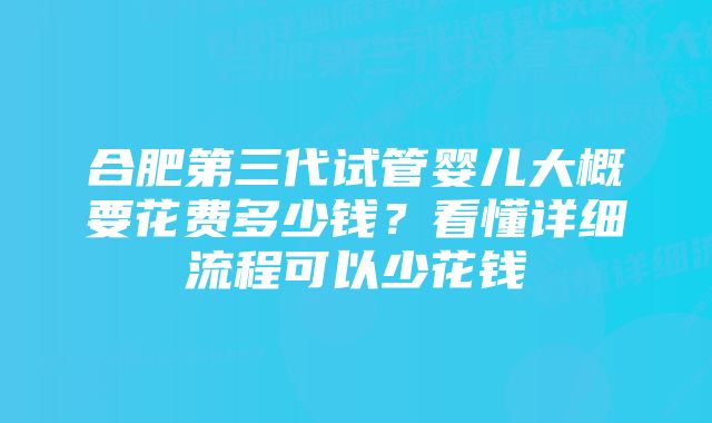 合肥第三代试管婴儿大概要花费多少钱？看懂详细流程可以少花钱