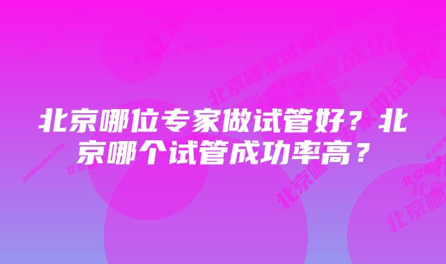 北京哪位专家做试管好？北京哪个试管成功率高？