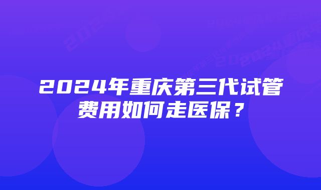 2024年重庆第三代试管费用如何走医保？