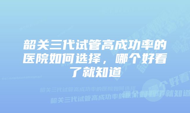 韶关三代试管高成功率的医院如何选择，哪个好看了就知道