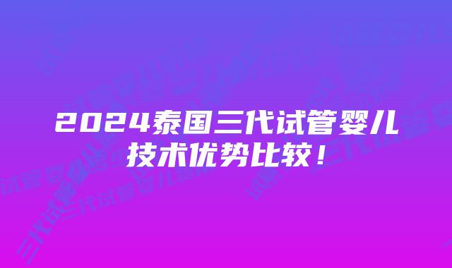 2024泰国三代试管婴儿技术优势比较！