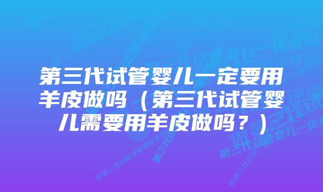 第三代试管婴儿一定要用羊皮做吗（第三代试管婴儿需要用羊皮做吗？)