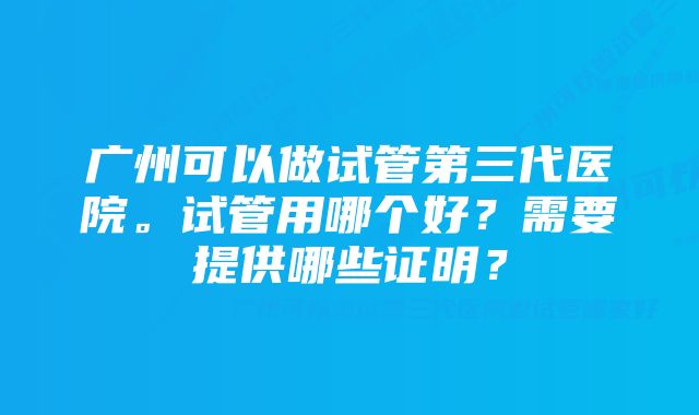 广州可以做试管第三代医院。试管用哪个好？需要提供哪些证明？