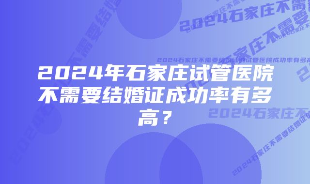 2024年石家庄试管医院不需要结婚证成功率有多高？