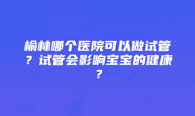 榆林哪个医院可以做试管？试管会影响宝宝的健康？