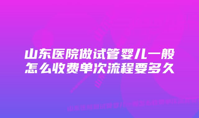 山东医院做试管婴儿一般怎么收费单次流程要多久