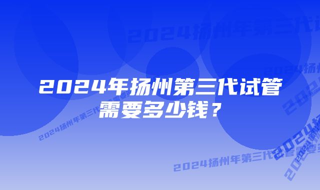 2024年扬州第三代试管需要多少钱？