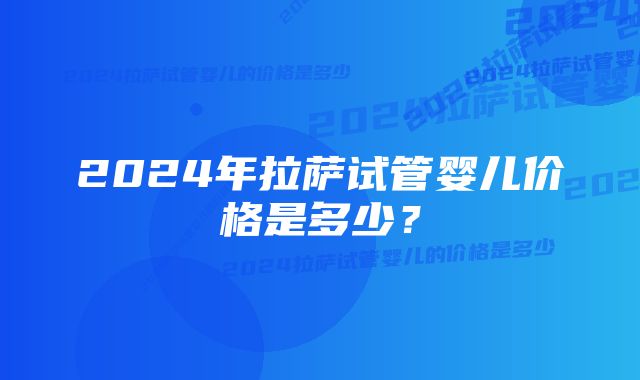 2024年拉萨试管婴儿价格是多少？