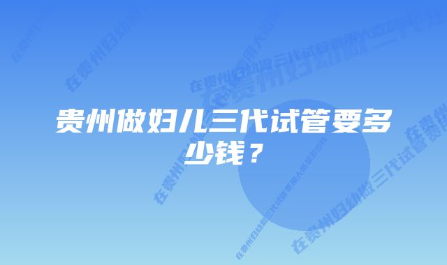 贵州做妇儿三代试管要多少钱？