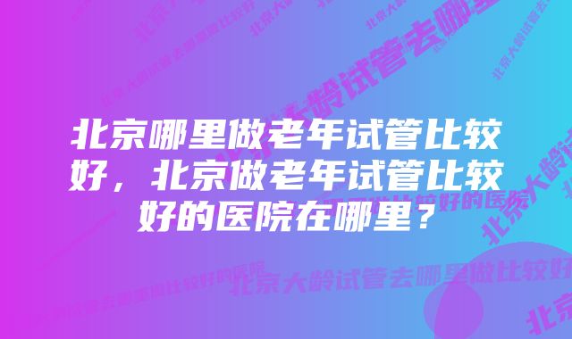 北京哪里做老年试管比较好，北京做老年试管比较好的医院在哪里？