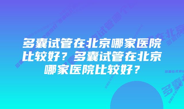 多囊试管在北京哪家医院比较好？多囊试管在北京哪家医院比较好？