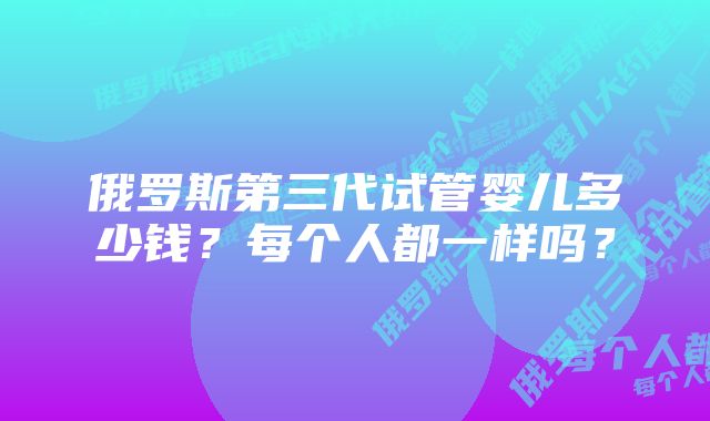 俄罗斯第三代试管婴儿多少钱？每个人都一样吗？