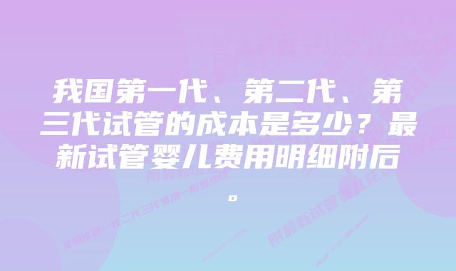 我国第一代、第二代、第三代试管的成本是多少？最新试管婴儿费用明细附后。