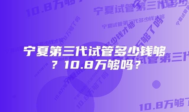 宁夏第三代试管多少钱够？10.8万够吗？