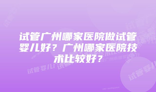 试管广州哪家医院做试管婴儿好？广州哪家医院技术比较好？