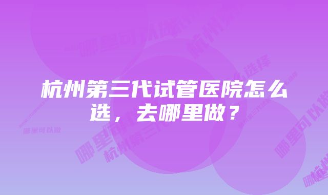 杭州第三代试管医院怎么选，去哪里做？