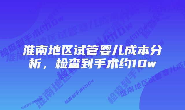 淮南地区试管婴儿成本分析，检查到手术约10w