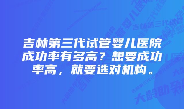 吉林第三代试管婴儿医院成功率有多高？想要成功率高，就要选对机构。