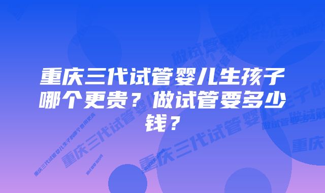 重庆三代试管婴儿生孩子哪个更贵？做试管要多少钱？