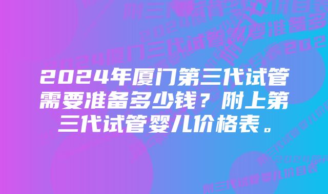 2024年厦门第三代试管需要准备多少钱？附上第三代试管婴儿价格表。