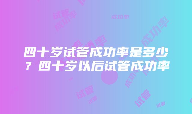 四十岁试管成功率是多少？四十岁以后试管成功率