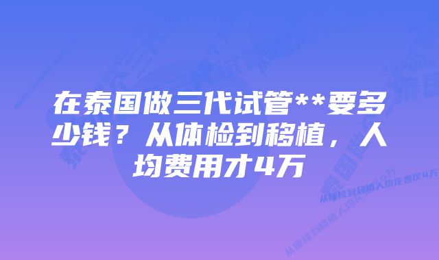 在泰国做三代试管**要多少钱？从体检到移植，人均费用才4万