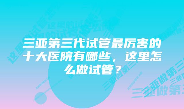 三亚第三代试管最厉害的十大医院有哪些，这里怎么做试管？