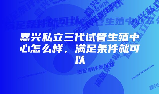 嘉兴私立三代试管生殖中心怎么样，满足条件就可以