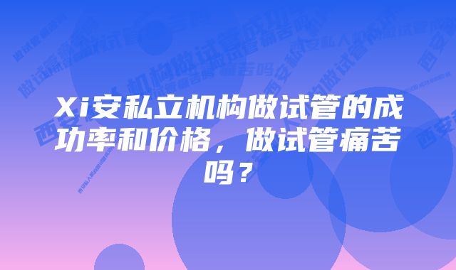 Xi安私立机构做试管的成功率和价格，做试管痛苦吗？