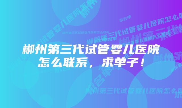 郴州第三代试管婴儿医院怎么联系，求单子！