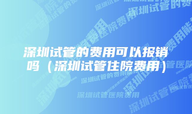 深圳试管的费用可以报销吗（深圳试管住院费用）