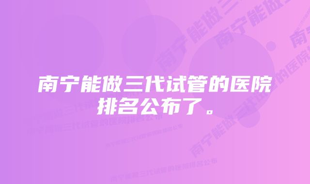 南宁能做三代试管的医院排名公布了。