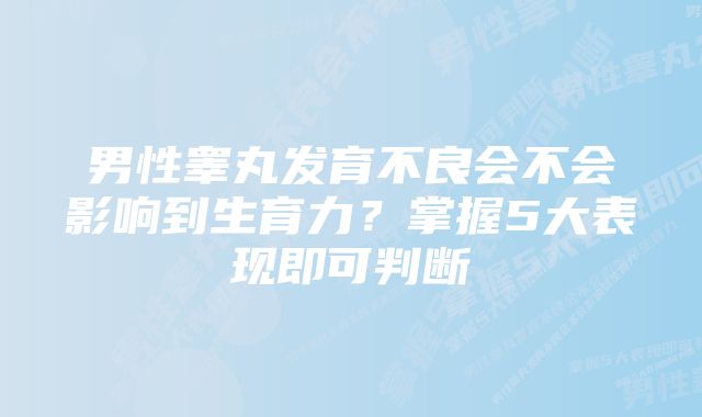 男性睾丸发育不良会不会影响到生育力？掌握5大表现即可判断