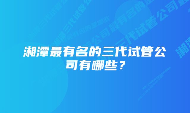 湘潭最有名的三代试管公司有哪些？