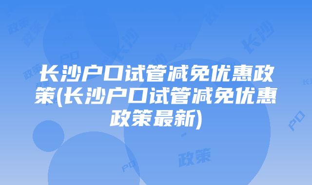 长沙户口试管减免优惠政策(长沙户口试管减免优惠政策最新)