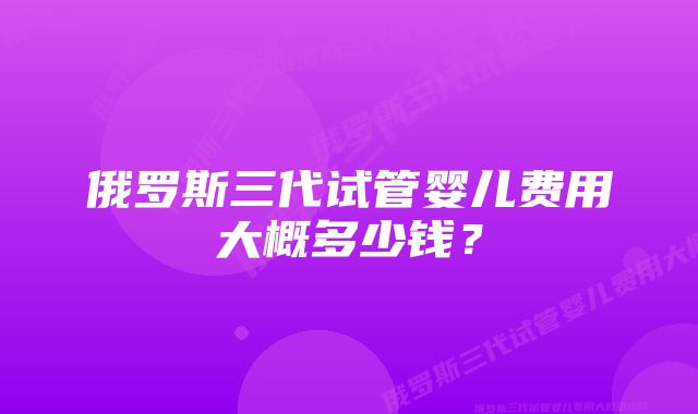 俄罗斯三代试管婴儿费用大概多少钱？