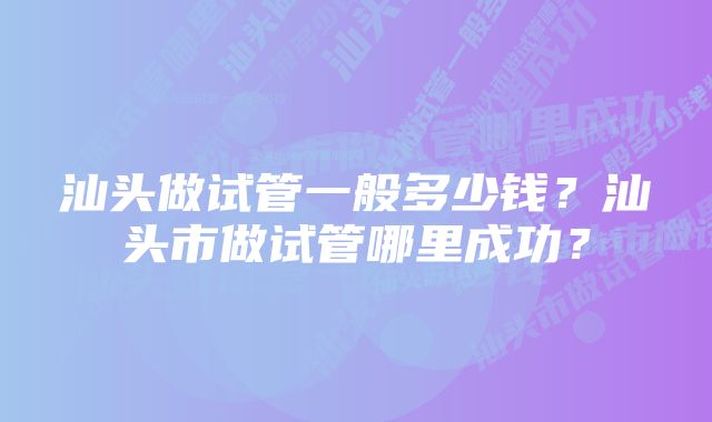 汕头做试管一般多少钱？汕头市做试管哪里成功？