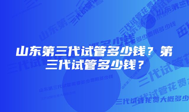 山东第三代试管多少钱？第三代试管多少钱？