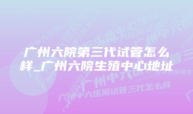 广州六院第三代试管怎么样_广州六院生殖中心地址