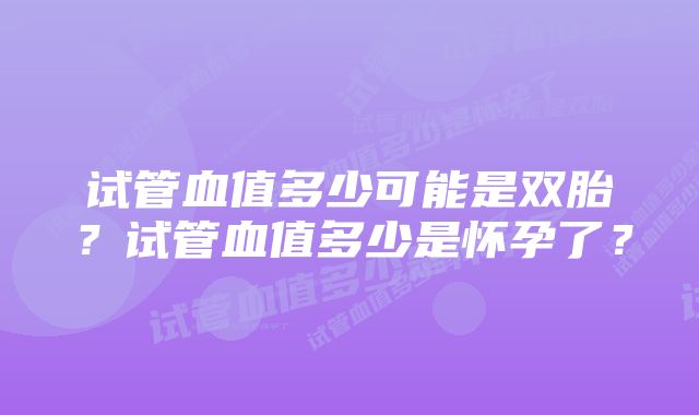 试管血值多少可能是双胎？试管血值多少是怀孕了？