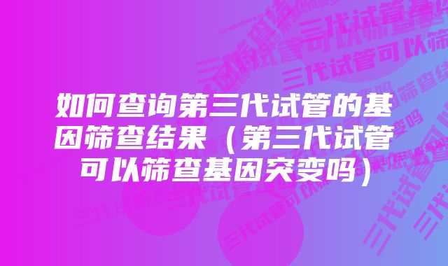 如何查询第三代试管的基因筛查结果（第三代试管可以筛查基因突变吗）