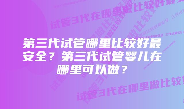 第三代试管哪里比较好最安全？第三代试管婴儿在哪里可以做？